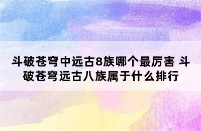 斗破苍穹中远古8族哪个最厉害 斗破苍穹远古八族属于什么排行